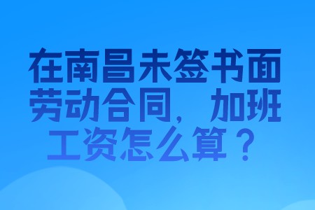 职场百科：在南昌未签书面劳动合同，加班工资怎么算？