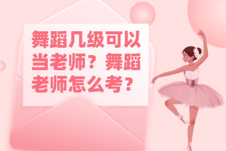 舞蹈几级可以当老师？舞蹈老师怎么考？