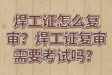 求职攻略：焊工证怎么复审？焊工证复审需要考试吗？