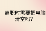 江西职场资讯|离职时需要把电脑清空吗?