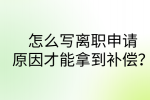 江西职场资讯|怎么写离职申请原因才能拿到补偿?