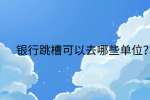 江西跳槽冲突|银行跳槽可以去哪些单位?