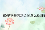 江西劳动法规|60岁不签劳动合同怎么处理?