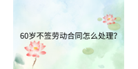 江西劳动法规|60岁不签劳动合同怎么处理?